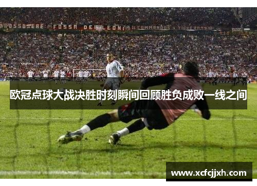 欧冠点球大战决胜时刻瞬间回顾胜负成败一线之间