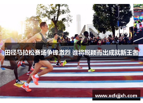 田径马拉松赛场争锋激烈 谁将脱颖而出成就新王者